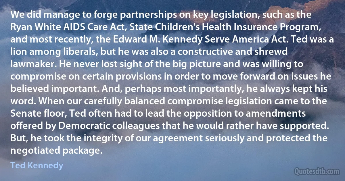 We did manage to forge partnerships on key legislation, such as the Ryan White AIDS Care Act, State Children's Health Insurance Program, and most recently, the Edward M. Kennedy Serve America Act. Ted was a lion among liberals, but he was also a constructive and shrewd lawmaker. He never lost sight of the big picture and was willing to compromise on certain provisions in order to move forward on issues he believed important. And, perhaps most importantly, he always kept his word. When our carefully balanced compromise legislation came to the Senate floor, Ted often had to lead the opposition to amendments offered by Democratic colleagues that he would rather have supported. But, he took the integrity of our agreement seriously and protected the negotiated package. (Ted Kennedy)