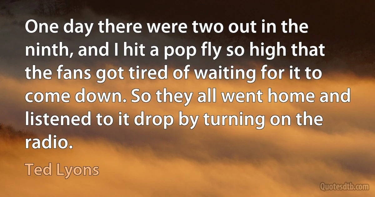 One day there were two out in the ninth, and I hit a pop fly so high that the fans got tired of waiting for it to come down. So they all went home and listened to it drop by turning on the radio. (Ted Lyons)