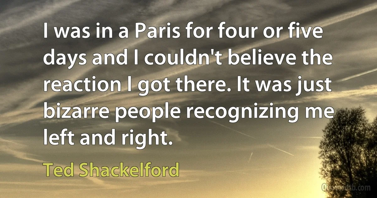 I was in a Paris for four or five days and I couldn't believe the reaction I got there. It was just bizarre people recognizing me left and right. (Ted Shackelford)