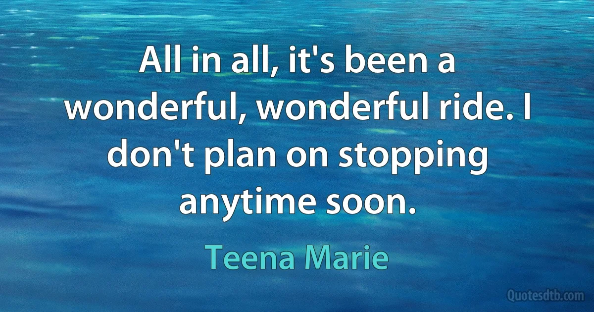 All in all, it's been a wonderful, wonderful ride. I don't plan on stopping anytime soon. (Teena Marie)