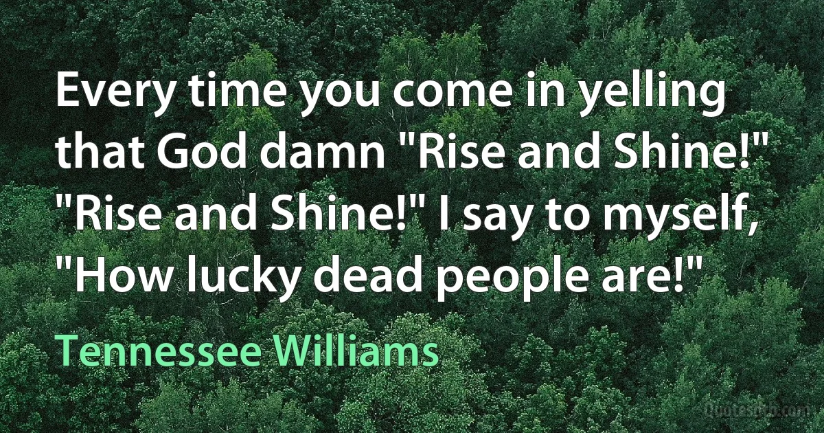 Every time you come in yelling that God damn "Rise and Shine!" "Rise and Shine!" I say to myself, "How lucky dead people are!" (Tennessee Williams)