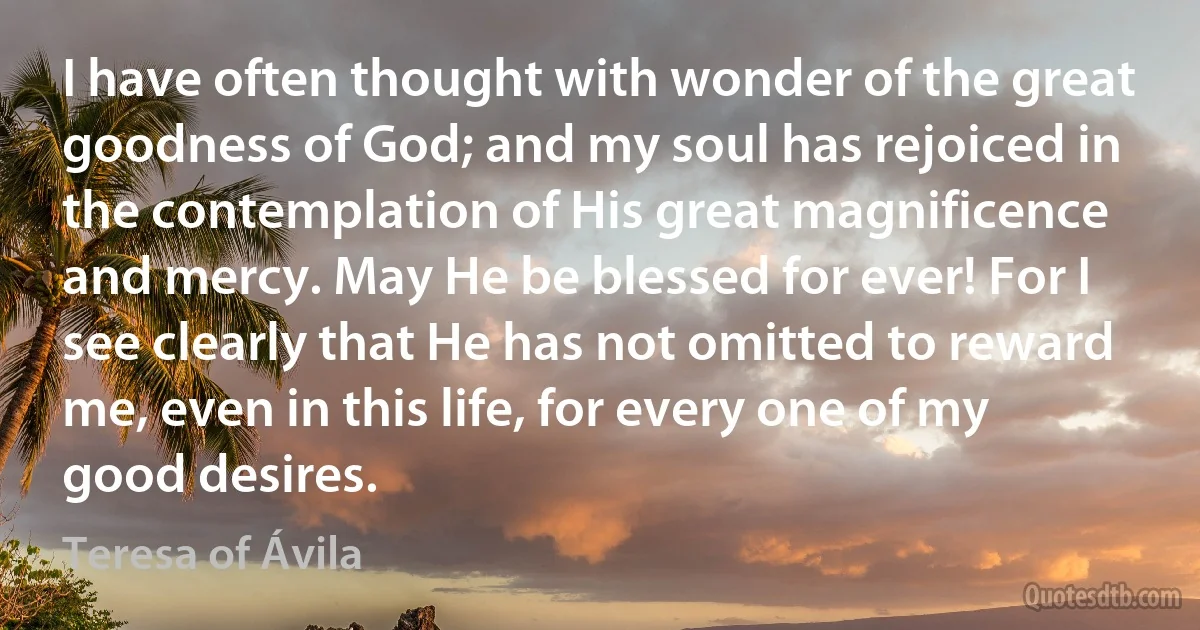 I have often thought with wonder of the great goodness of God; and my soul has rejoiced in the contemplation of His great magnificence and mercy. May He be blessed for ever! For I see clearly that He has not omitted to reward me, even in this life, for every one of my good desires. (Teresa of Ávila)