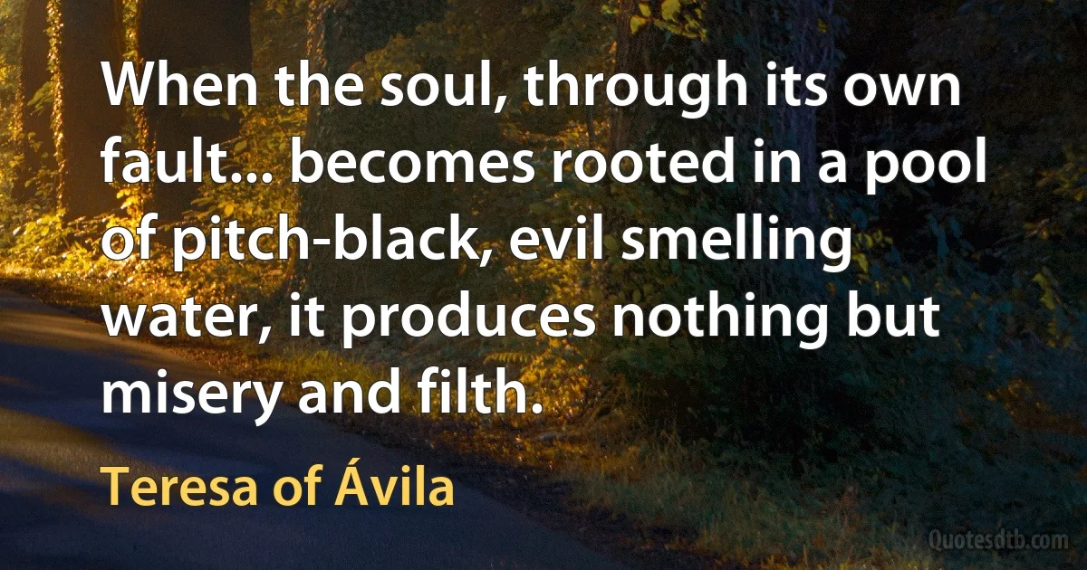 When the soul, through its own fault... becomes rooted in a pool of pitch-black, evil smelling water, it produces nothing but misery and filth. (Teresa of Ávila)