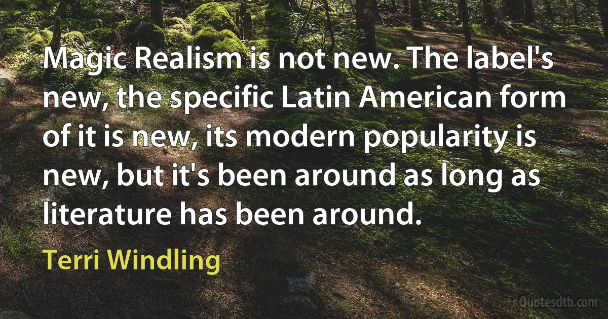 Magic Realism is not new. The label's new, the specific Latin American form of it is new, its modern popularity is new, but it's been around as long as literature has been around. (Terri Windling)