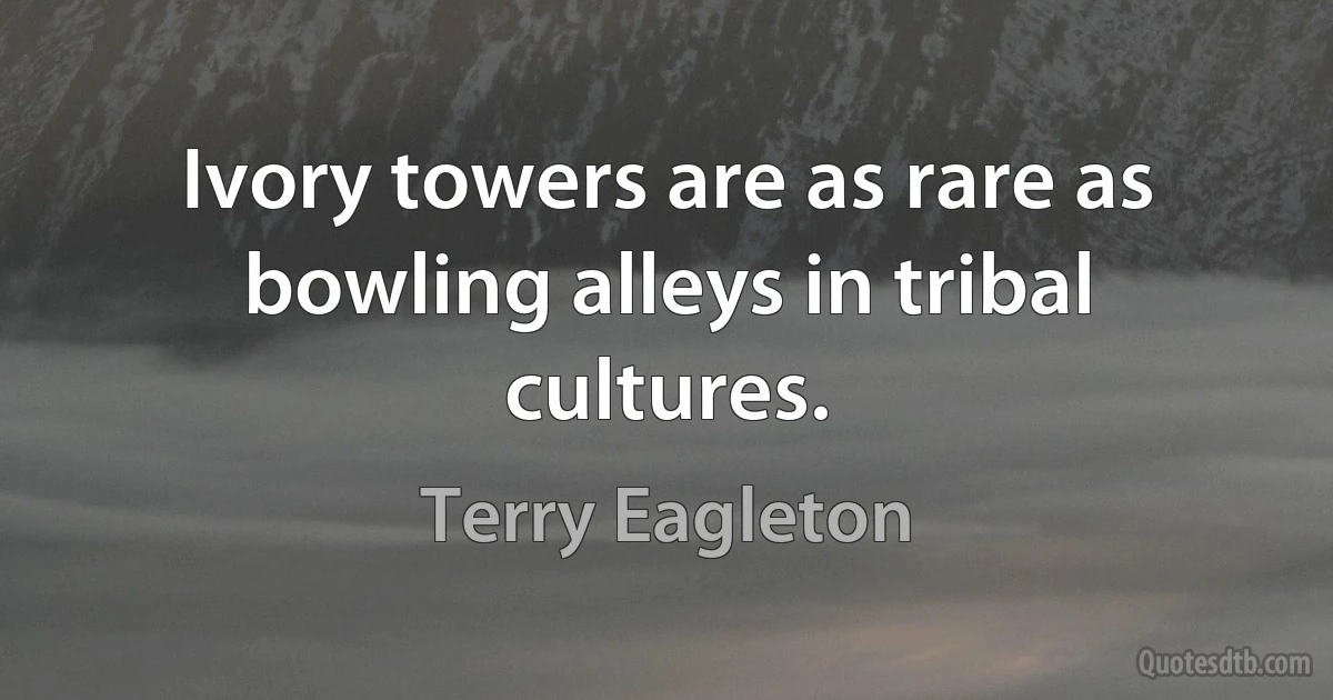 Ivory towers are as rare as bowling alleys in tribal cultures. (Terry Eagleton)