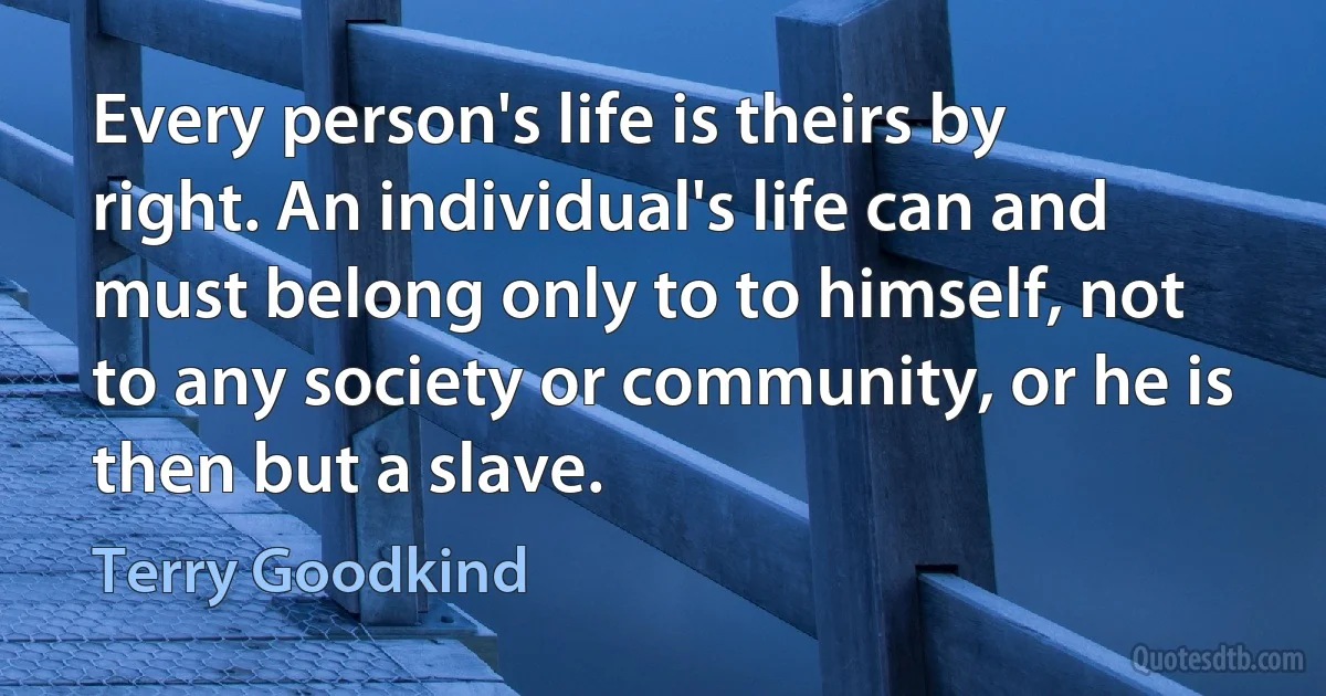 Every person's life is theirs by right. An individual's life can and must belong only to to himself, not to any society or community, or he is then but a slave. (Terry Goodkind)