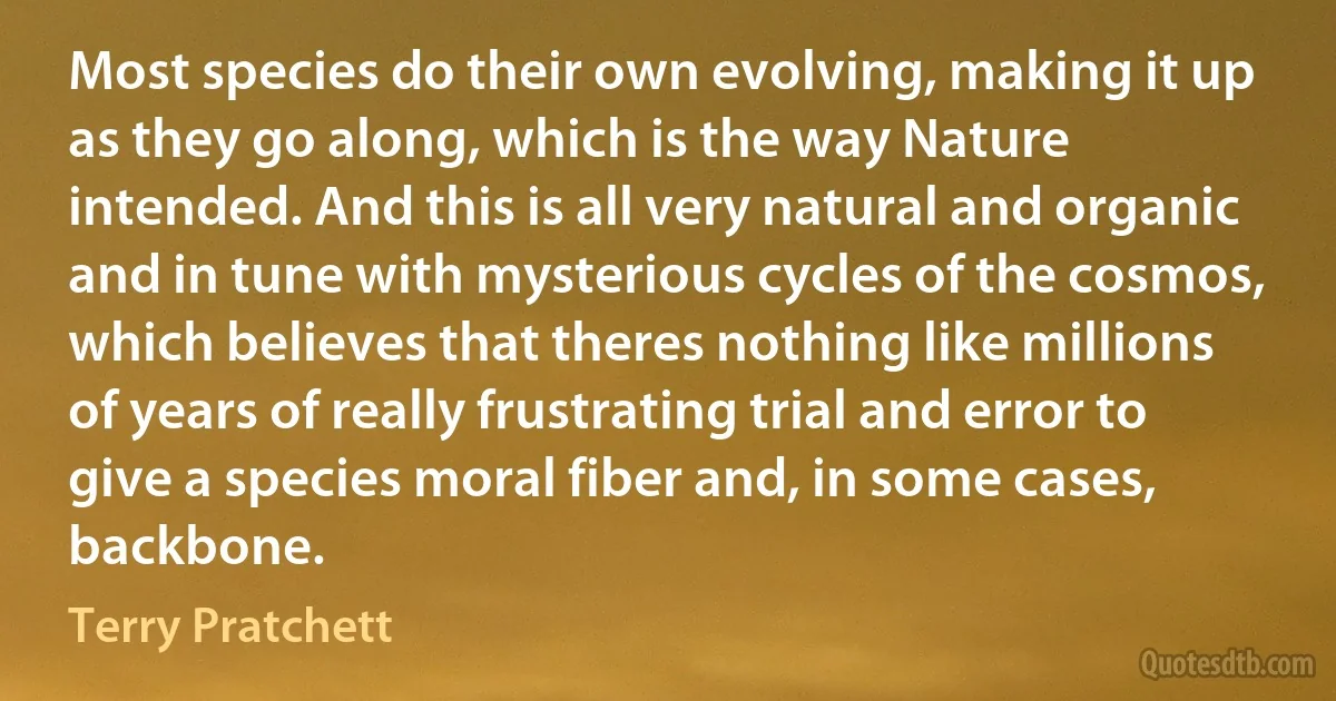 Most species do their own evolving, making it up as they go along, which is the way Nature intended. And this is all very natural and organic and in tune with mysterious cycles of the cosmos, which believes that theres nothing like millions of years of really frustrating trial and error to give a species moral fiber and, in some cases, backbone. (Terry Pratchett)