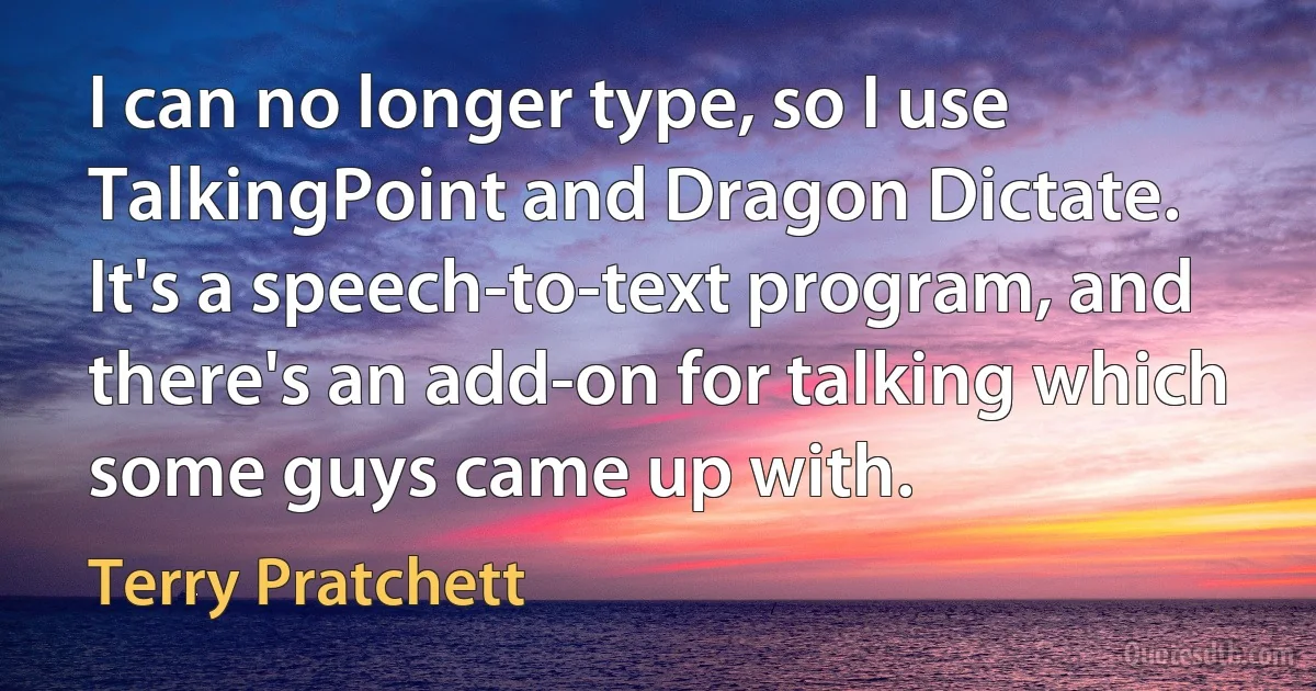 I can no longer type, so I use TalkingPoint and Dragon Dictate. It's a speech-to-text program, and there's an add-on for talking which some guys came up with. (Terry Pratchett)