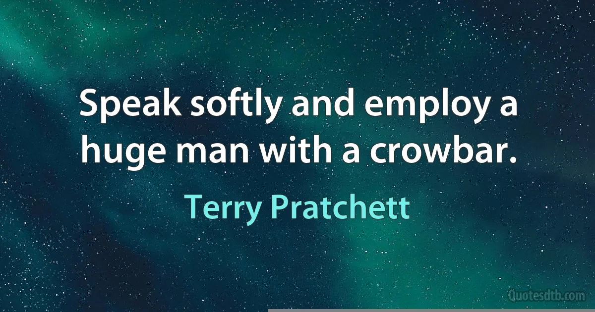 Speak softly and employ a huge man with a crowbar. (Terry Pratchett)