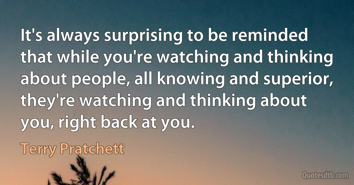 It's always surprising to be reminded that while you're watching and thinking about people, all knowing and superior, they're watching and thinking about you, right back at you. (Terry Pratchett)