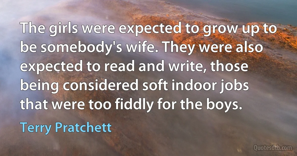 The girls were expected to grow up to be somebody's wife. They were also expected to read and write, those being considered soft indoor jobs that were too fiddly for the boys. (Terry Pratchett)