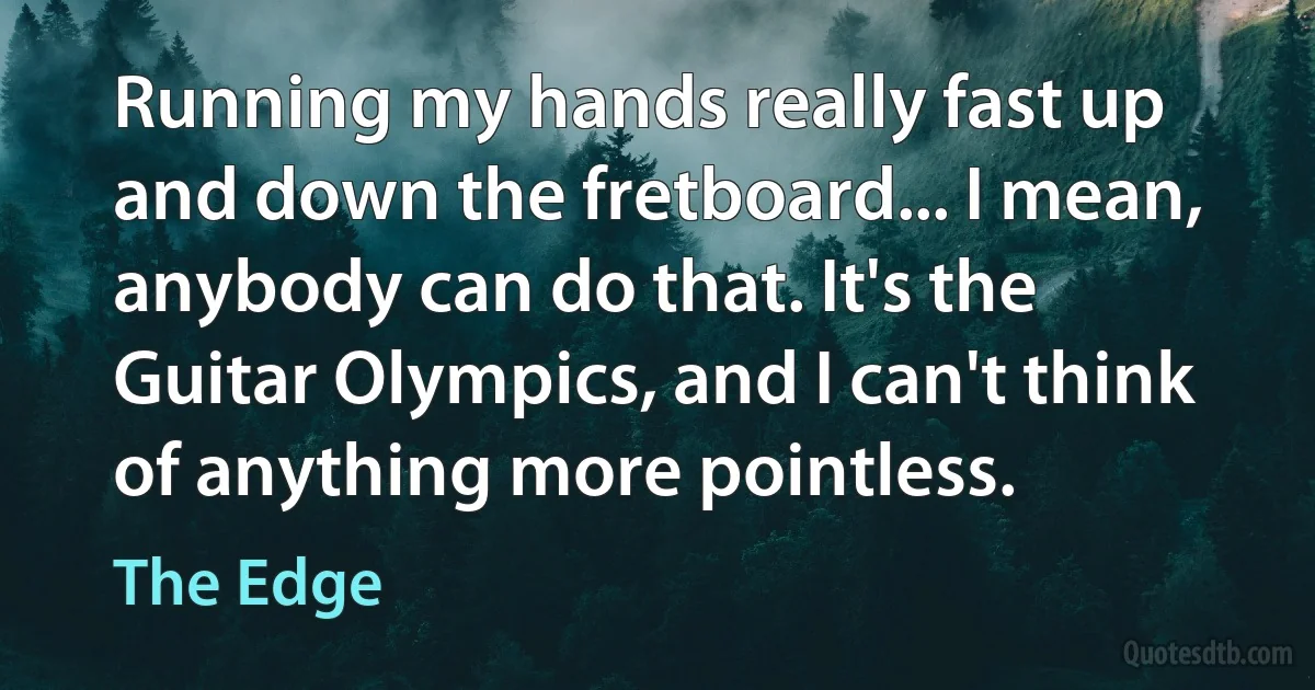 Running my hands really fast up and down the fretboard... I mean, anybody can do that. It's the Guitar Olympics, and I can't think of anything more pointless. (The Edge)