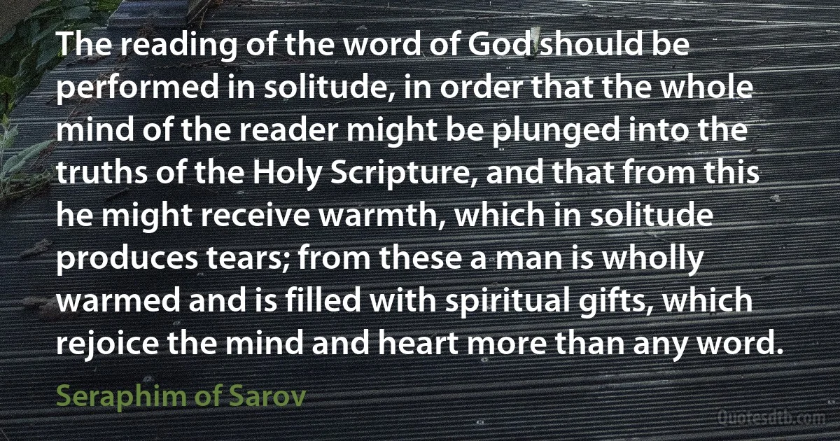 The reading of the word of God should be performed in solitude, in order that the whole mind of the reader might be plunged into the truths of the Holy Scripture, and that from this he might receive warmth, which in solitude produces tears; from these a man is wholly warmed and is filled with spiritual gifts, which rejoice the mind and heart more than any word. (Seraphim of Sarov)