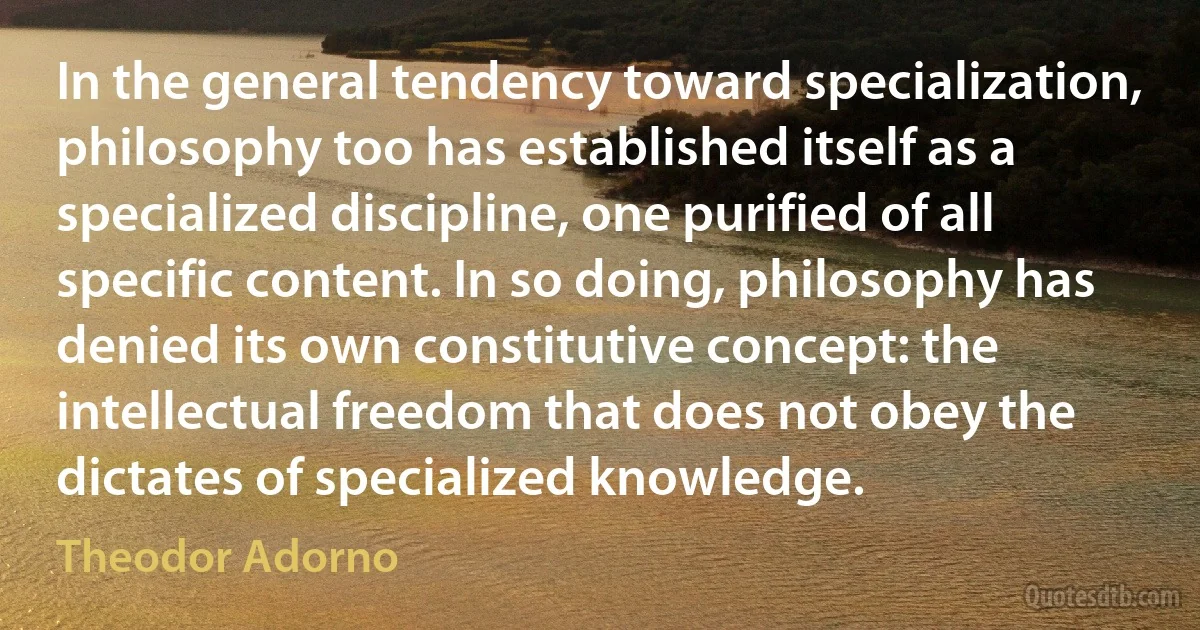 In the general tendency toward specialization, philosophy too has established itself as a specialized discipline, one purified of all specific content. In so doing, philosophy has denied its own constitutive concept: the intellectual freedom that does not obey the dictates of specialized knowledge. (Theodor Adorno)