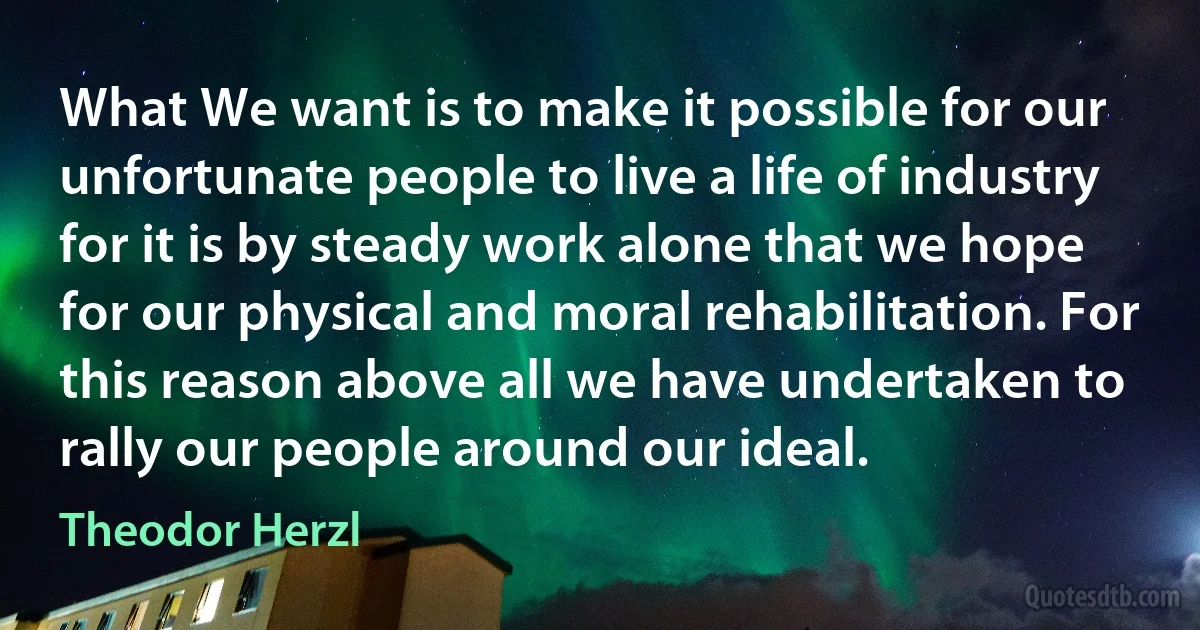 What We want is to make it possible for our unfortunate people to live a life of industry for it is by steady work alone that we hope for our physical and moral rehabilitation. For this reason above all we have undertaken to rally our people around our ideal. (Theodor Herzl)