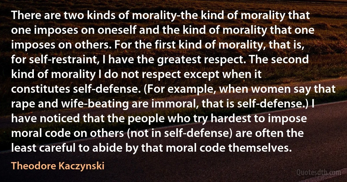 There are two kinds of morality-the kind of morality that one imposes on oneself and the kind of morality that one imposes on others. For the first kind of morality, that is, for self-restraint, I have the greatest respect. The second kind of morality I do not respect except when it constitutes self-defense. (For example, when women say that rape and wife-beating are immoral, that is self-defense.) I have noticed that the people who try hardest to impose moral code on others (not in self-defense) are often the least careful to abide by that moral code themselves. (Theodore Kaczynski)