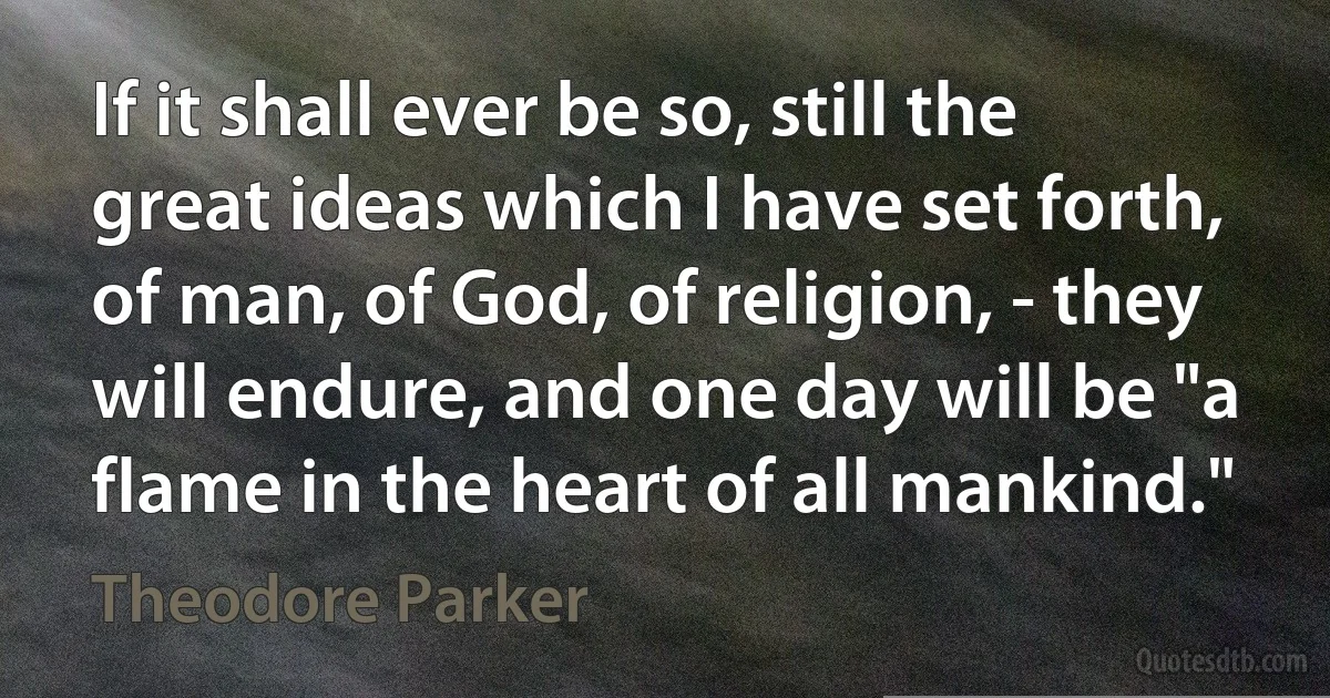 If it shall ever be so, still the great ideas which I have set forth, of man, of God, of religion, - they will endure, and one day will be "a flame in the heart of all mankind." (Theodore Parker)