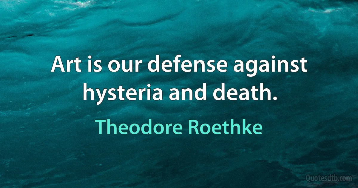 Art is our defense against hysteria and death. (Theodore Roethke)