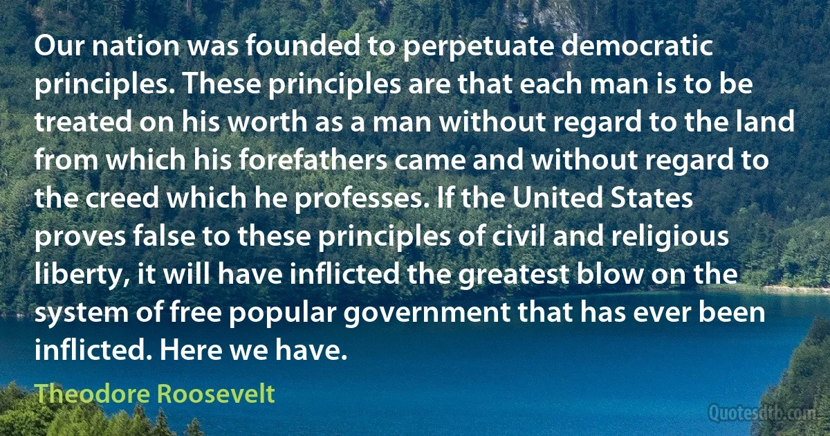 Our nation was founded to perpetuate democratic principles. These principles are that each man is to be treated on his worth as a man without regard to the land from which his forefathers came and without regard to the creed which he professes. If the United States proves false to these principles of civil and religious liberty, it will have inflicted the greatest blow on the system of free popular government that has ever been inflicted. Here we have. (Theodore Roosevelt)