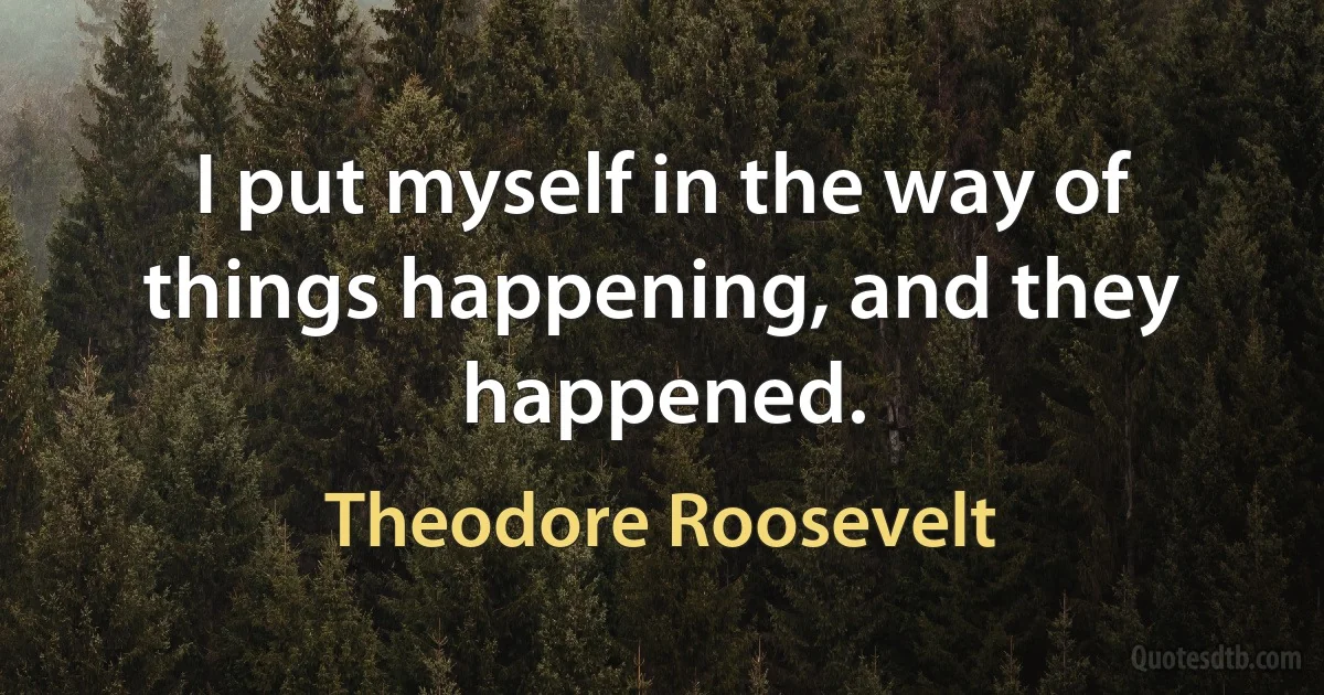 I put myself in the way of things happening, and they happened. (Theodore Roosevelt)