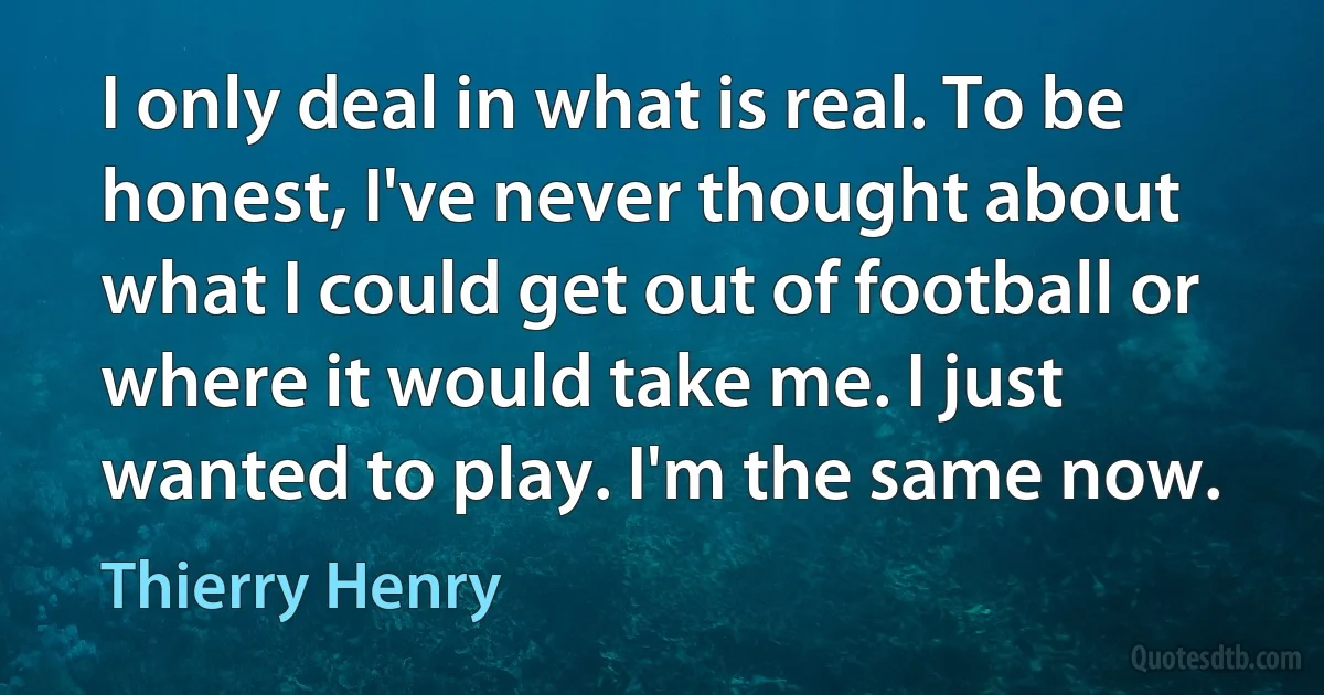 I only deal in what is real. To be honest, I've never thought about what I could get out of football or where it would take me. I just wanted to play. I'm the same now. (Thierry Henry)