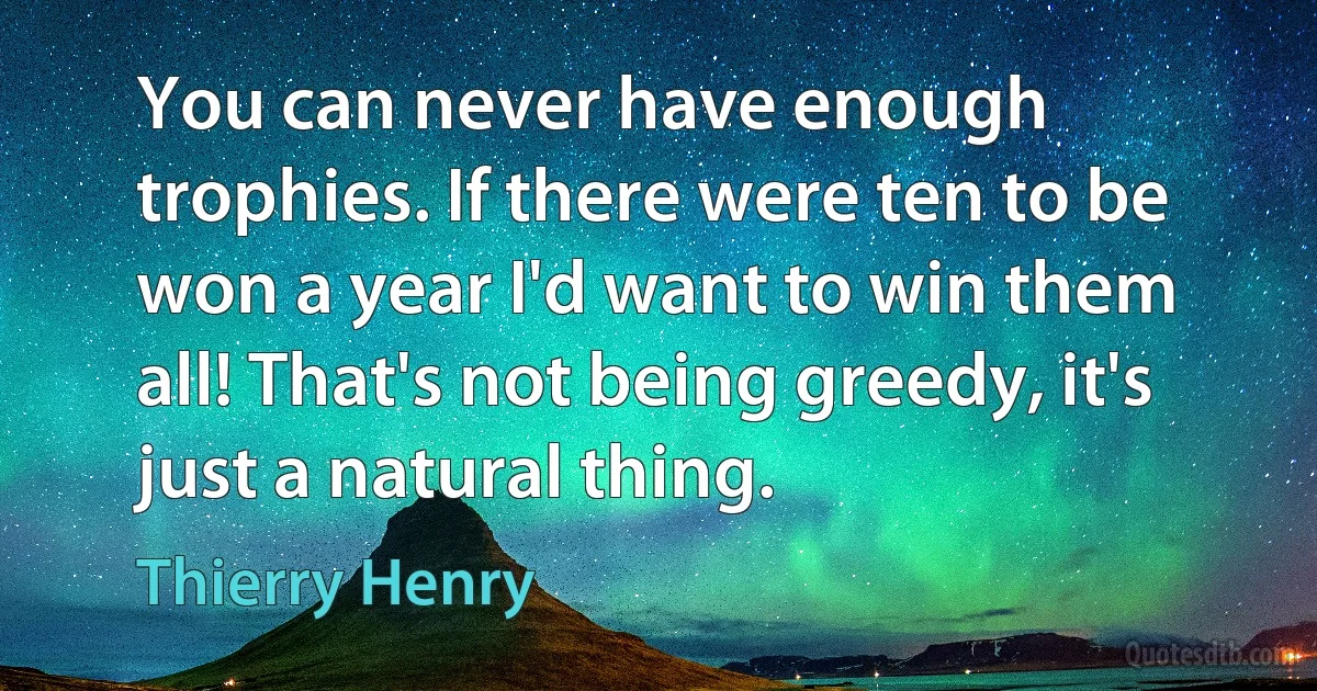 You can never have enough trophies. If there were ten to be won a year I'd want to win them all! That's not being greedy, it's just a natural thing. (Thierry Henry)