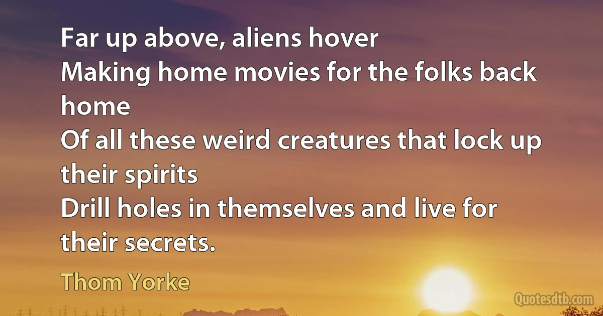 Far up above, aliens hover
Making home movies for the folks back home
Of all these weird creatures that lock up their spirits
Drill holes in themselves and live for their secrets. (Thom Yorke)