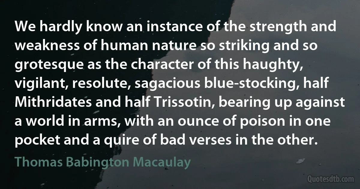 We hardly know an instance of the strength and weakness of human nature so striking and so grotesque as the character of this haughty, vigilant, resolute, sagacious blue-stocking, half Mithridates and half Trissotin, bearing up against a world in arms, with an ounce of poison in one pocket and a quire of bad verses in the other. (Thomas Babington Macaulay)