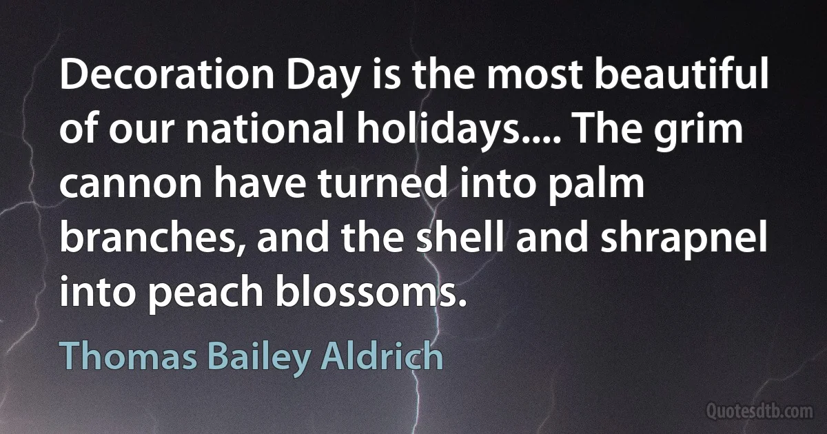 Decoration Day is the most beautiful of our national holidays.... The grim cannon have turned into palm branches, and the shell and shrapnel into peach blossoms. (Thomas Bailey Aldrich)