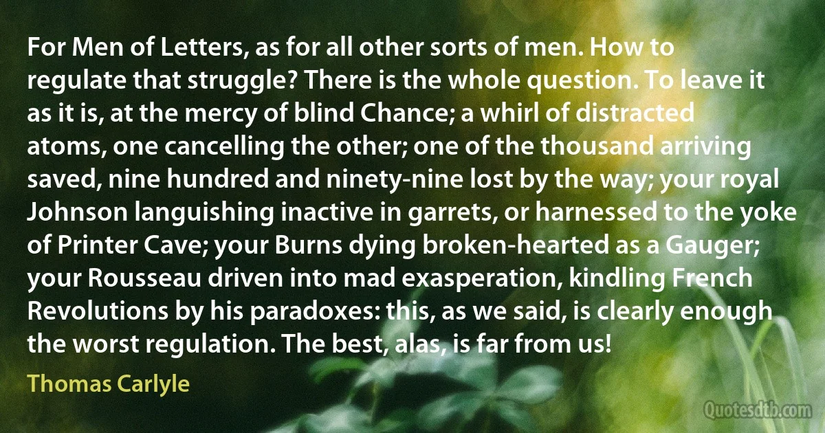 For Men of Letters, as for all other sorts of men. How to regulate that struggle? There is the whole question. To leave it as it is, at the mercy of blind Chance; a whirl of distracted atoms, one cancelling the other; one of the thousand arriving saved, nine hundred and ninety-nine lost by the way; your royal Johnson languishing inactive in garrets, or harnessed to the yoke of Printer Cave; your Burns dying broken-hearted as a Gauger; your Rousseau driven into mad exasperation, kindling French Revolutions by his paradoxes: this, as we said, is clearly enough the worst regulation. The best, alas, is far from us! (Thomas Carlyle)