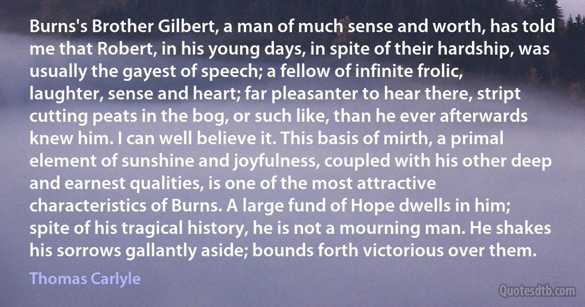 Burns's Brother Gilbert, a man of much sense and worth, has told me that Robert, in his young days, in spite of their hardship, was usually the gayest of speech; a fellow of infinite frolic, laughter, sense and heart; far pleasanter to hear there, stript cutting peats in the bog, or such like, than he ever afterwards knew him. I can well believe it. This basis of mirth, a primal element of sunshine and joyfulness, coupled with his other deep and earnest qualities, is one of the most attractive characteristics of Burns. A large fund of Hope dwells in him; spite of his tragical history, he is not a mourning man. He shakes his sorrows gallantly aside; bounds forth victorious over them. (Thomas Carlyle)