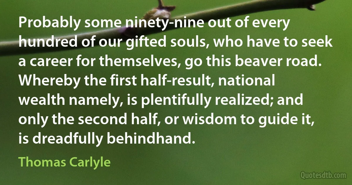 Probably some ninety-nine out of every hundred of our gifted souls, who have to seek a career for themselves, go this beaver road. Whereby the first half-result, national wealth namely, is plentifully realized; and only the second half, or wisdom to guide it, is dreadfully behindhand. (Thomas Carlyle)