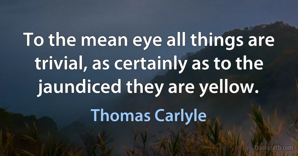 To the mean eye all things are trivial, as certainly as to the jaundiced they are yellow. (Thomas Carlyle)