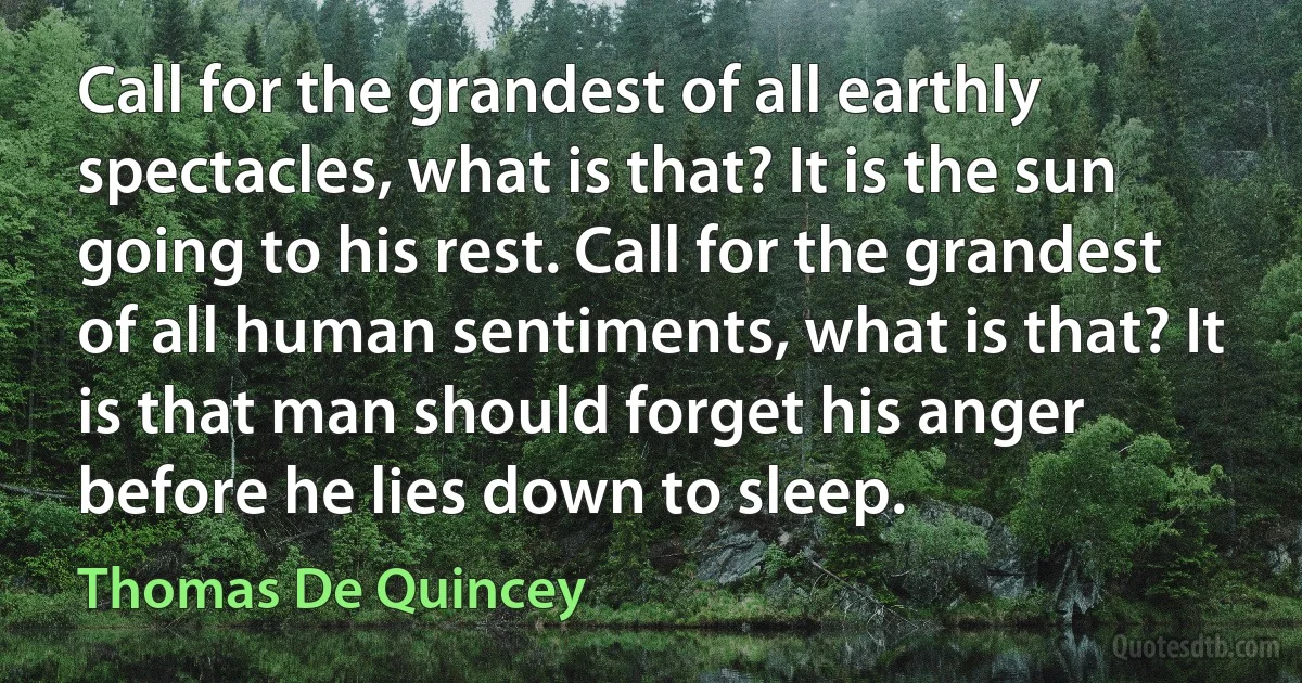 Call for the grandest of all earthly spectacles, what is that? It is the sun going to his rest. Call for the grandest of all human sentiments, what is that? It is that man should forget his anger before he lies down to sleep. (Thomas De Quincey)