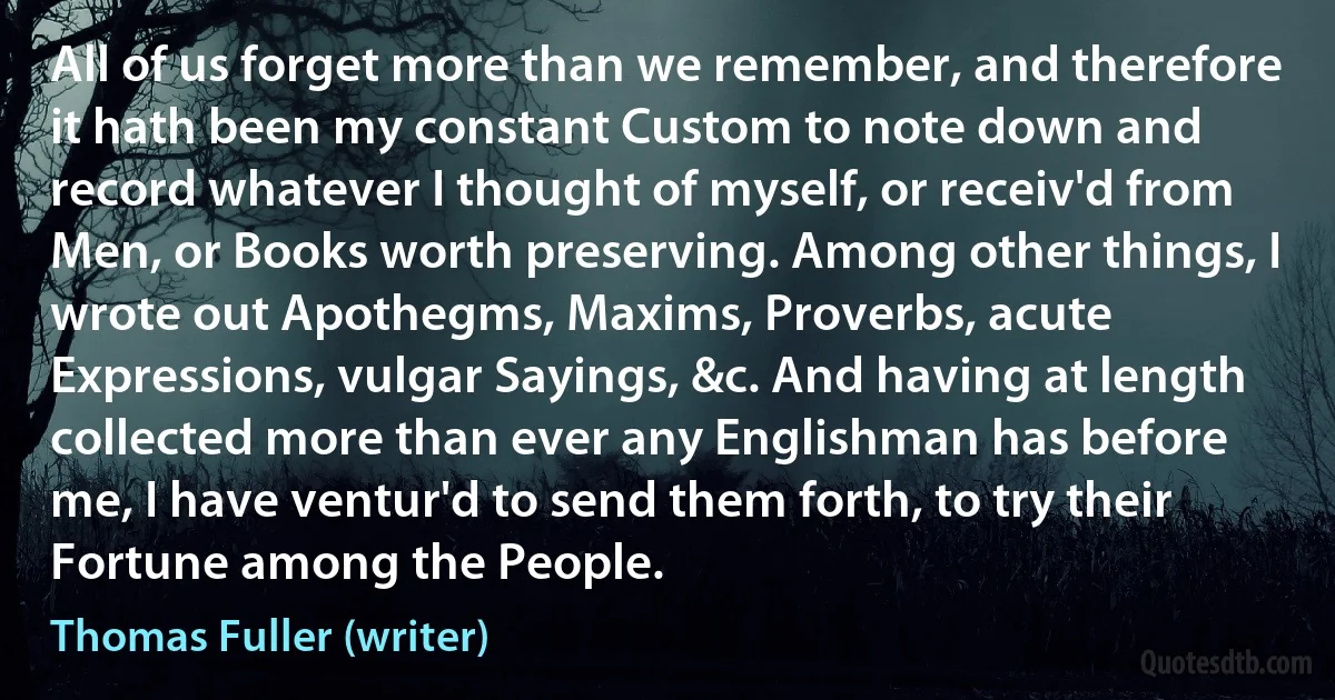 All of us forget more than we remember, and therefore it hath been my constant Custom to note down and record whatever I thought of myself, or receiv'd from Men, or Books worth preserving. Among other things, I wrote out Apothegms, Maxims, Proverbs, acute Expressions, vulgar Sayings, &c. And having at length collected more than ever any Englishman has before me, I have ventur'd to send them forth, to try their Fortune among the People. (Thomas Fuller (writer))