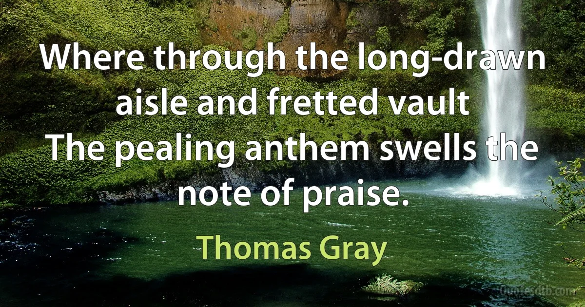 Where through the long-drawn aisle and fretted vault
The pealing anthem swells the note of praise. (Thomas Gray)