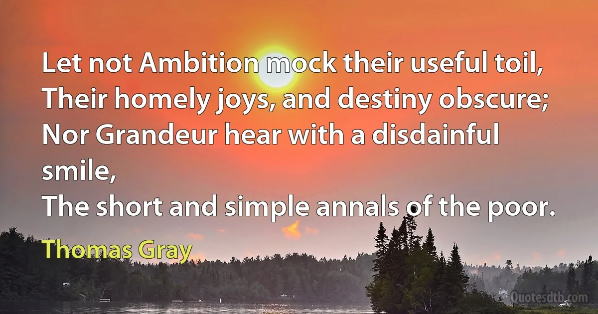 Let not Ambition mock their useful toil,
Their homely joys, and destiny obscure;
Nor Grandeur hear with a disdainful smile,
The short and simple annals of the poor. (Thomas Gray)