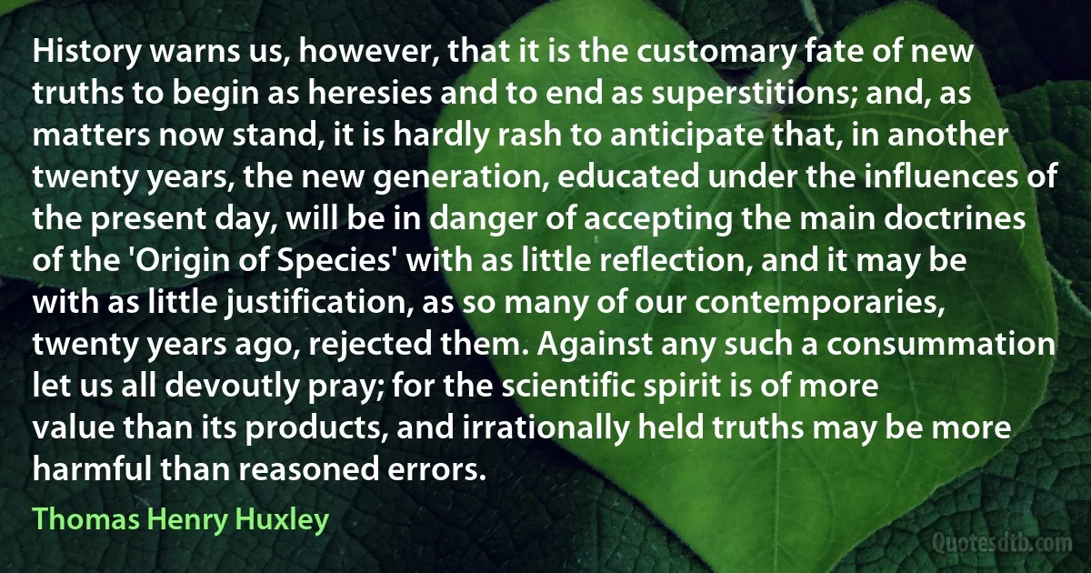 History warns us, however, that it is the customary fate of new truths to begin as heresies and to end as superstitions; and, as matters now stand, it is hardly rash to anticipate that, in another twenty years, the new generation, educated under the influences of the present day, will be in danger of accepting the main doctrines of the 'Origin of Species' with as little reflection, and it may be with as little justification, as so many of our contemporaries, twenty years ago, rejected them. Against any such a consummation let us all devoutly pray; for the scientific spirit is of more value than its products, and irrationally held truths may be more harmful than reasoned errors. (Thomas Henry Huxley)