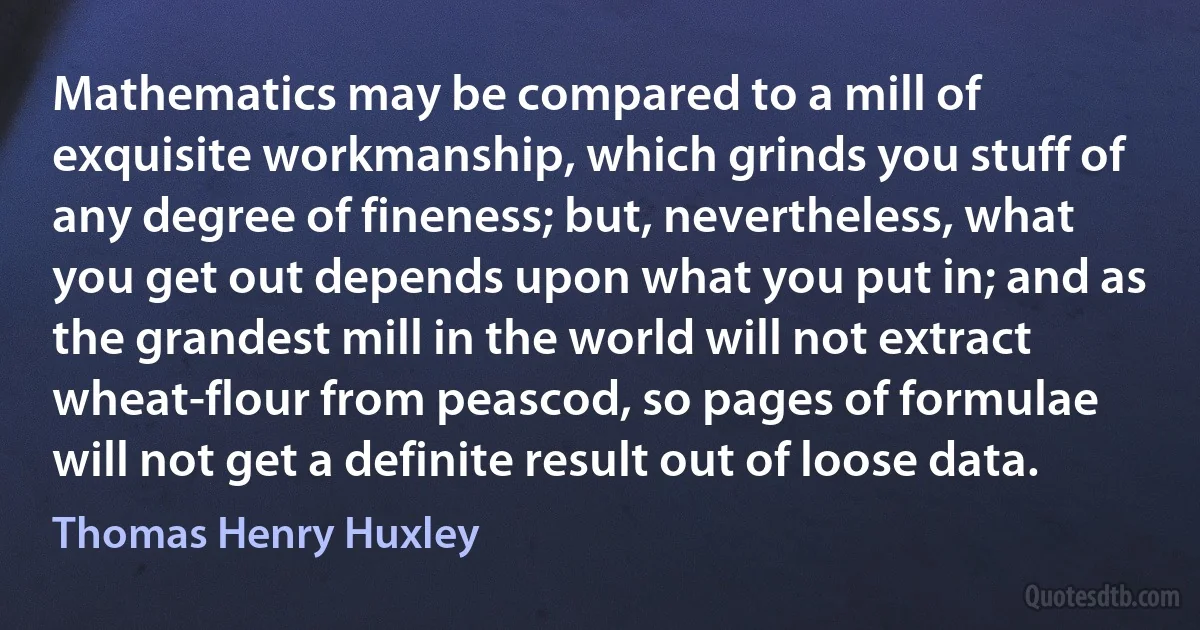 Mathematics may be compared to a mill of exquisite workmanship, which grinds you stuff of any degree of fineness; but, nevertheless, what you get out depends upon what you put in; and as the grandest mill in the world will not extract wheat-flour from peascod, so pages of formulae will not get a definite result out of loose data. (Thomas Henry Huxley)