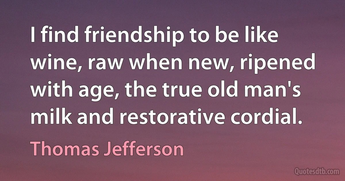 I find friendship to be like wine, raw when new, ripened with age, the true old man's milk and restorative cordial. (Thomas Jefferson)