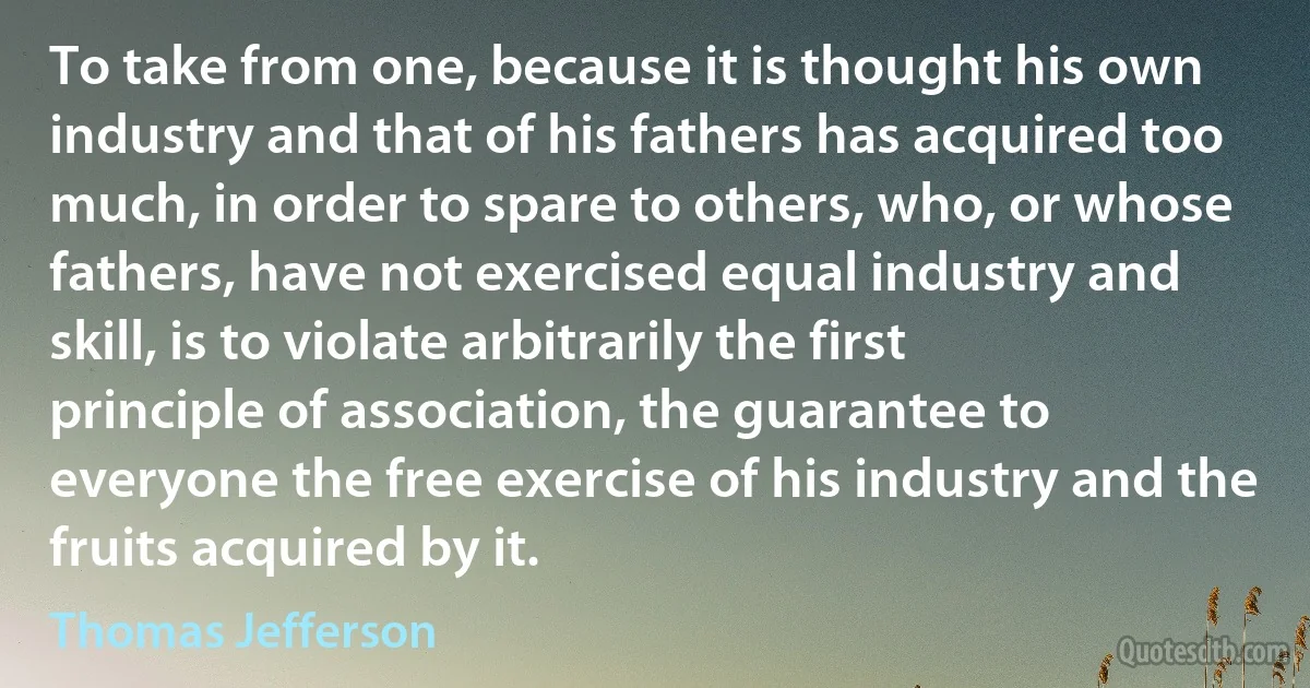 To take from one, because it is thought his own industry and that of his fathers has acquired too much, in order to spare to others, who, or whose fathers, have not exercised equal industry and skill, is to violate arbitrarily the first principle of association, the guarantee to everyone the free exercise of his industry and the fruits acquired by it. (Thomas Jefferson)