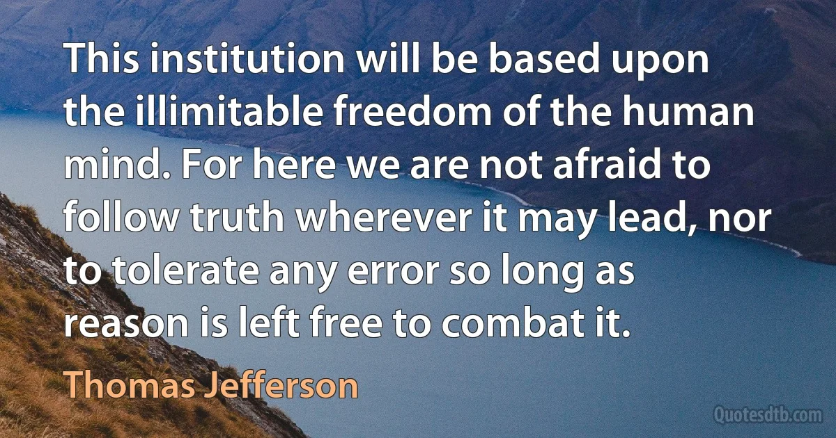 This institution will be based upon the illimitable freedom of the human mind. For here we are not afraid to follow truth wherever it may lead, nor to tolerate any error so long as reason is left free to combat it. (Thomas Jefferson)