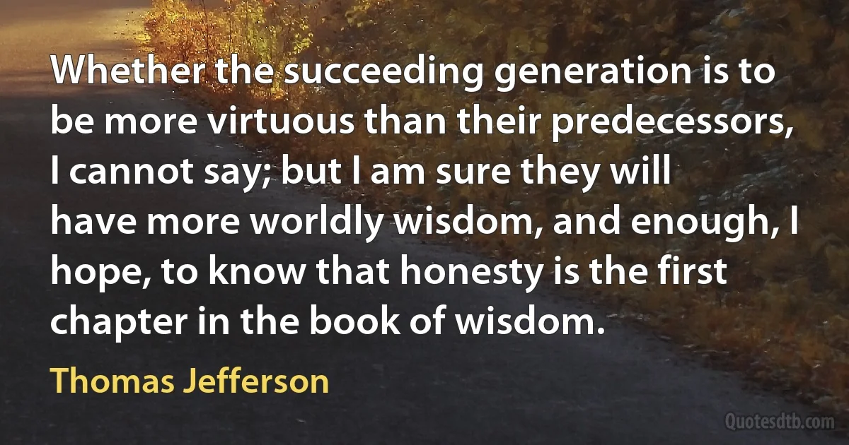 Whether the succeeding generation is to be more virtuous than their predecessors, I cannot say; but I am sure they will have more worldly wisdom, and enough, I hope, to know that honesty is the first chapter in the book of wisdom. (Thomas Jefferson)