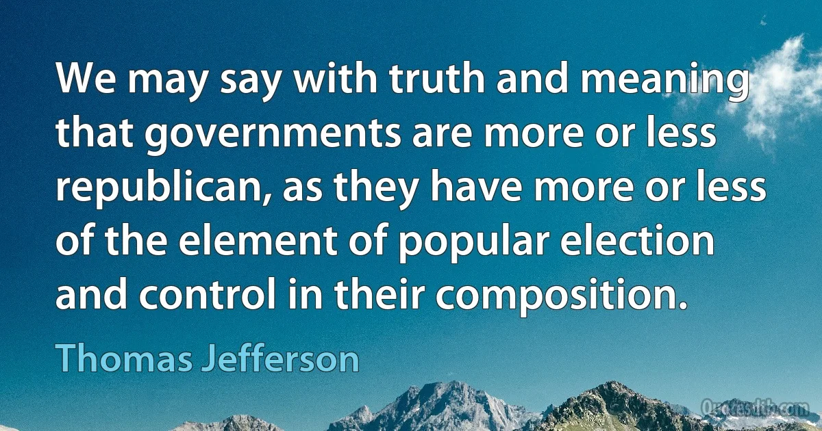 We may say with truth and meaning that governments are more or less republican, as they have more or less of the element of popular election and control in their composition. (Thomas Jefferson)