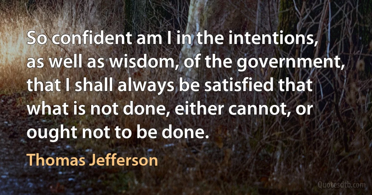 So confident am I in the intentions, as well as wisdom, of the government, that I shall always be satisfied that what is not done, either cannot, or ought not to be done. (Thomas Jefferson)