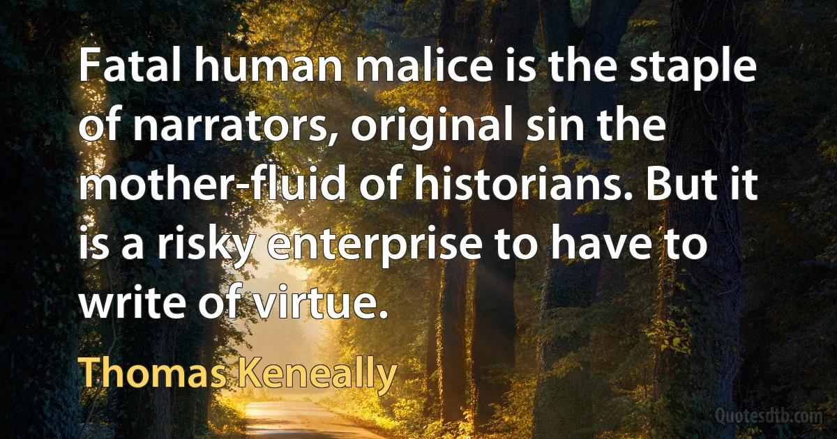 Fatal human malice is the staple of narrators, original sin the mother-fluid of historians. But it is a risky enterprise to have to write of virtue. (Thomas Keneally)