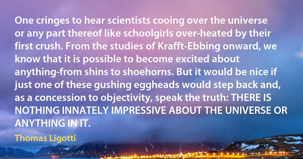 One cringes to hear scientists cooing over the universe or any part thereof like schoolgirls over-heated by their first crush. From the studies of Krafft-Ebbing onward, we know that it is possible to become excited about anything-from shins to shoehorns. But it would be nice if just one of these gushing eggheads would step back and, as a concession to objectivity, speak the truth: THERE IS NOTHING INNATELY IMPRESSIVE ABOUT THE UNIVERSE OR ANYTHING IN IT. (Thomas Ligotti)