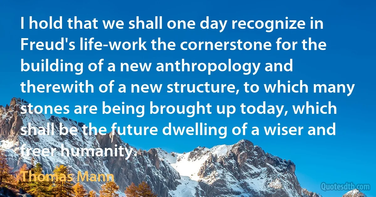 I hold that we shall one day recognize in Freud's life-work the cornerstone for the building of a new anthropology and therewith of a new structure, to which many stones are being brought up today, which shall be the future dwelling of a wiser and freer humanity. (Thomas Mann)