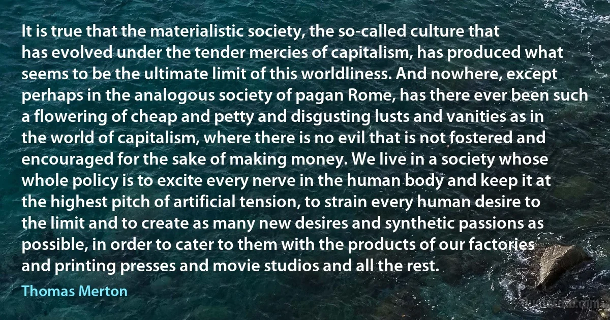 It is true that the materialistic society, the so-called culture that has evolved under the tender mercies of capitalism, has produced what seems to be the ultimate limit of this worldliness. And nowhere, except perhaps in the analogous society of pagan Rome, has there ever been such a flowering of cheap and petty and disgusting lusts and vanities as in the world of capitalism, where there is no evil that is not fostered and encouraged for the sake of making money. We live in a society whose whole policy is to excite every nerve in the human body and keep it at the highest pitch of artificial tension, to strain every human desire to the limit and to create as many new desires and synthetic passions as possible, in order to cater to them with the products of our factories and printing presses and movie studios and all the rest. (Thomas Merton)