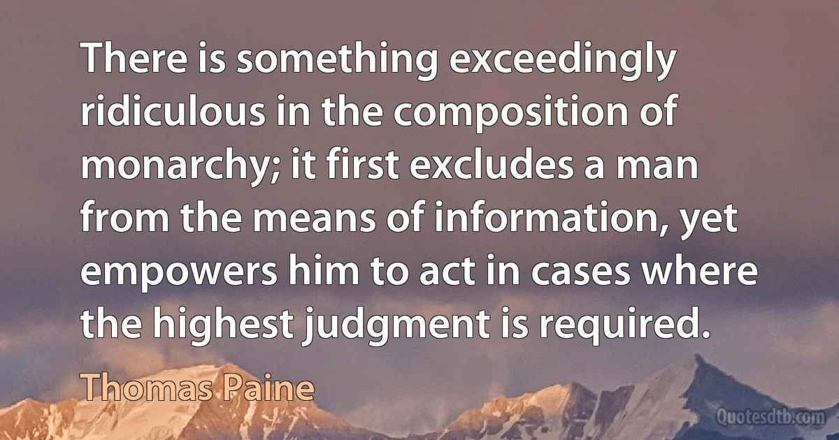 There is something exceedingly ridiculous in the composition of monarchy; it first excludes a man from the means of information, yet empowers him to act in cases where the highest judgment is required. (Thomas Paine)